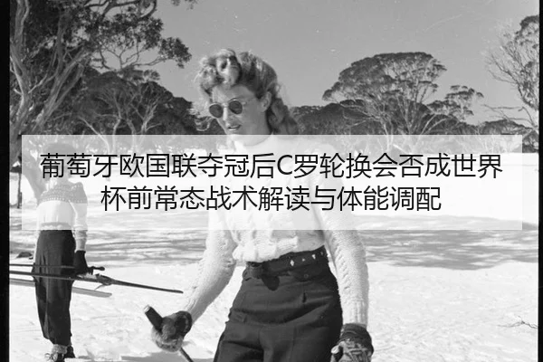 葡萄牙欧国联夺冠后C罗轮换会否成世界杯前常态战术解读与体能调配
