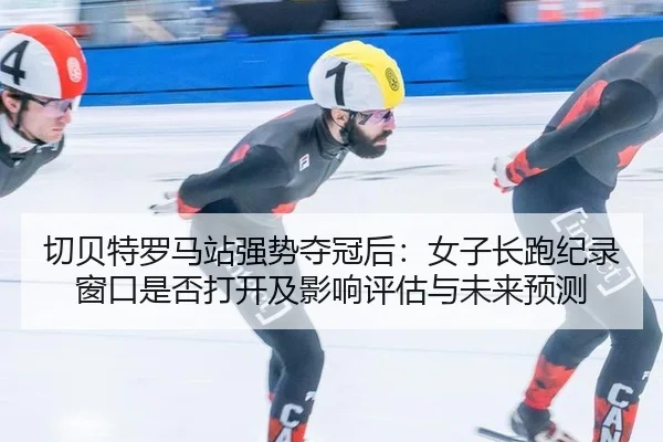 切贝特罗马站强势夺冠后：女子长跑纪录窗口是否打开及影响评估与未来预测 - hth