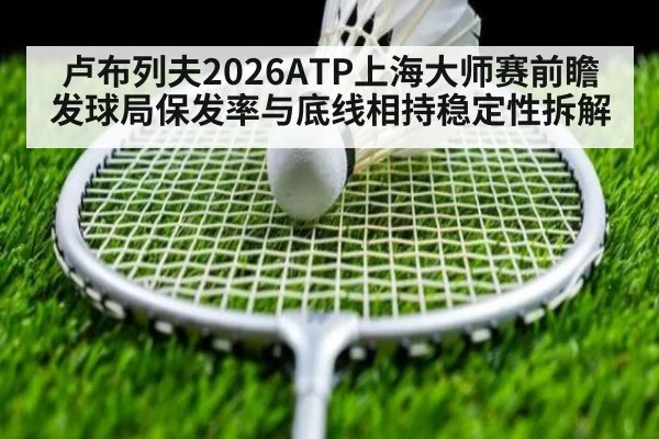 卢布列夫2026ATP上海大师赛前瞻 发球局保发率与底线相持稳定性拆解