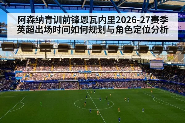 阿森纳青训前锋恩瓦内里2026-27赛季英超出场时间如何规划与角色定位分析